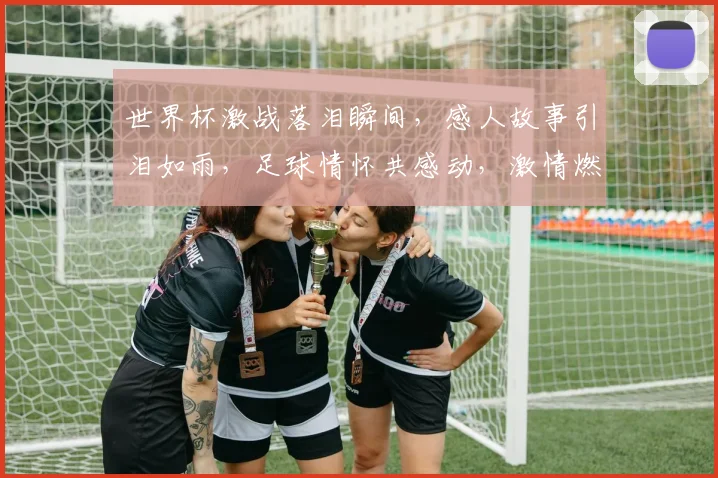 世界杯激战落泪瞬间，感人故事引泪如雨，足球情怀共感动，激情燃烧泪中行。