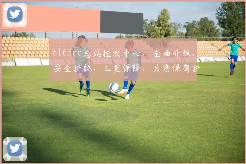 6165cc总站检测中心，全面升级，安全护航，三重保障，为您保驾护航