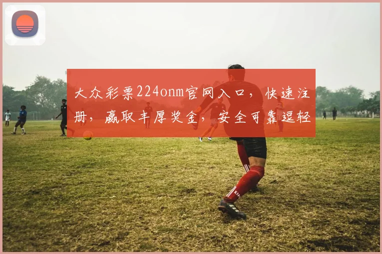 大众彩票224onm官网入口，快速注册，赢取丰厚奖金，安全可靠逗轻松购彩逗