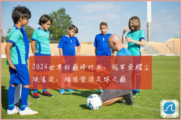 2024世界杯巅峰对决，冠军荣耀尘埃落定，谁将登顶足球之巅