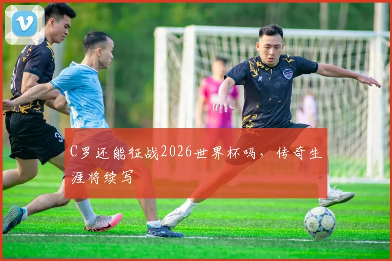 C罗还能征战2026世界杯吗，传奇生涯将续写