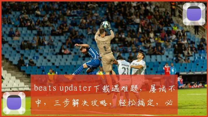 beats updater下载遇难题，屡试不中，三步解决攻略，轻松搞定，必看