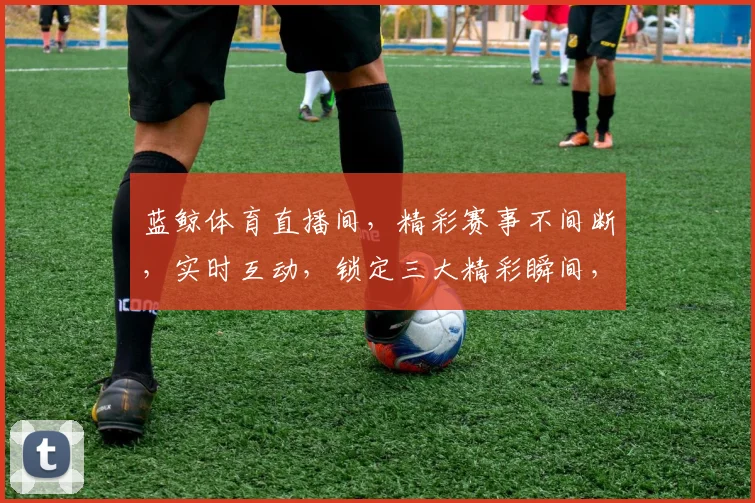 蓝鲸体育直播间，精彩赛事不间断，实时互动，锁定三大精彩瞬间，不容错过