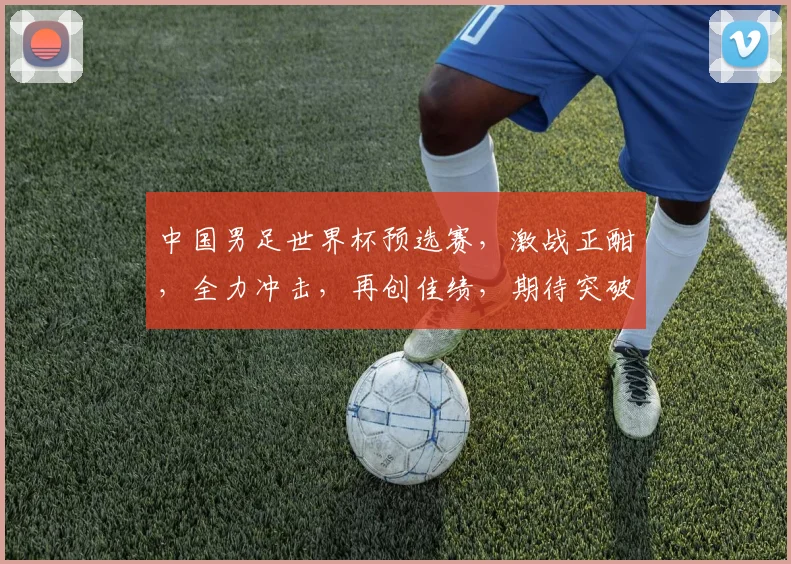中国男足世界杯预选赛，激战正酣，全力冲击，再创佳绩，期待突破