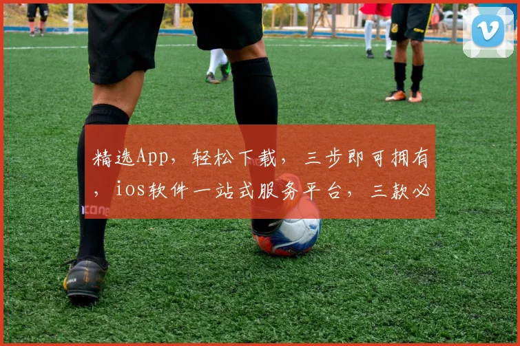 精选App，轻松下载，三步即可拥有，ios软件一站式服务平台，三款必下