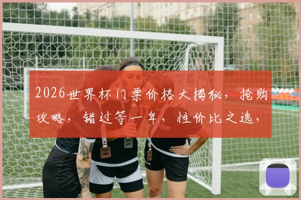 2026世界杯门票价格大揭秘，抢购攻略，错过等一年，性价比之选，不容错过