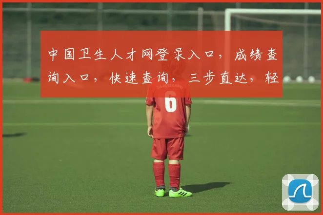 中国卫生人才网登录入口，成绩查询入口，快速查询，三步直达，轻松获取成绩信息