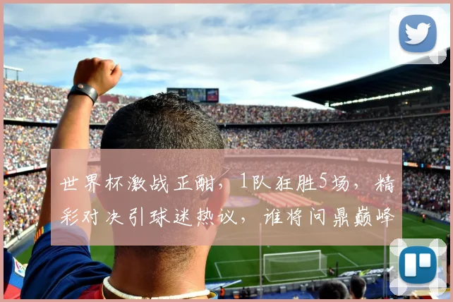 世界杯激战正酣，1队狂胜5场，精彩对决引球迷热议，谁将问鼎巅峰