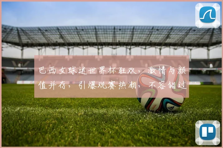 巴西女球迷世界杯狂欢，激情与颜值并存，引爆观赛热潮，不容错过