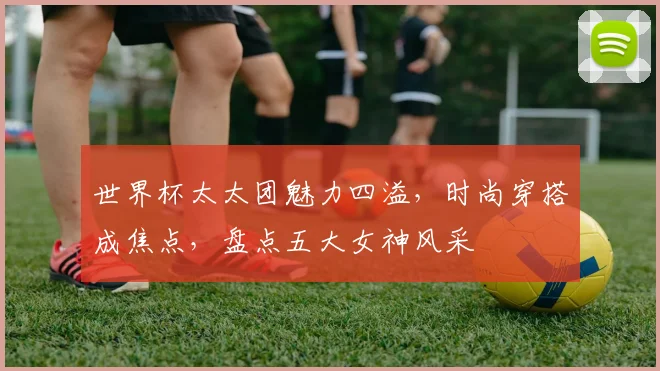 世界杯太太团魅力四溢，时尚穿搭成焦点，盘点五大女神风采